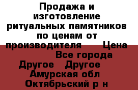 Продажа и изготовление ритуальных памятников по ценам от производителя!!! › Цена ­ 5 000 - Все города Другое » Другое   . Амурская обл.,Октябрьский р-н